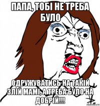 папа, тобі не треба було одружуватись на такій злій мамі, а треба було на добрій!!!