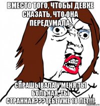 вместо того, чтобы девке сказать, что она передумала, спрашывала у меня:ты больная, ты странная???тебе уже 18 лет!!!