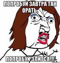 попробуй завтра так орать, попробуй злится!!!