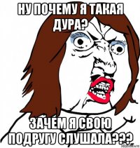 ну почему я такая дура? зачем я свою подругу слушала???