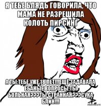 я тебе блядь говорила, что мама не разрешила колоть пирсинг а ты:тебе уже 18 лет!!!ещё задавала ебаные вопросы:ты больная???ты странная???сука блин!!!