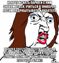 не хочу искать парня и с ним знакомиться, учиться в универе а потом подробатывать и работать я хочу в 2001 год в детство ходить в ясли и играться в игрушки и куклы и слушать песни по магнитофону 2000 2001 годов блин!!!