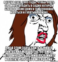 я хочу в 2002, 2003 годы, чтобы опять за 1 минуту ходить в садик который ближе к моему дому и там спокойно играться и гулять на уличке а не в этом году ездить в универ учиться на маршрутке, потом на метро и ходить до универа 10 минут и платить за учёбу в месяц блин.