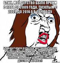 блин, моё детство было ярким с 2001 до 2009 года, тусклым с 2009 до 2016 а в 2017 году блин наступила взрослая, жестокая, суровая и недолгожданная жизнь и так с 2018 года будет длиться вечно и по-настоящему в такое самое яркое и даже счастливое детство не вернусь!!!