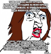 такие времена были хорошие блин:подруга в садике на меня хорошо влияла, не обижала, не прикалывалась надо мной и не унижала. а сейчас…блин плохо на меня влияет, заставляет искать парня, чтобы с ним встречаться, прикалывается надо мной, так что воспринимаю всерьёз хоть не обижает и не унижает.