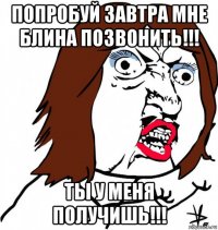 попробуй завтра мне блина позвонить!!! ты у меня получишь!!!