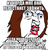 ну когда мне она перестанет звонить, если мне настолько надоело с ней общаться и по телефону и вживую???