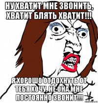 ну хватит мне звонить, хватит блять хватит!!! я хорошо отдохнуть от тебя хочу, не она мне постоянно звонит!!!