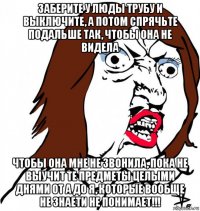 заберите у люды трубу и выключите, а потом спрячьте подальше так, чтобы она не видела чтобы она мне не звонила, пока не выучит те предметы целыми днями от а до я, которые вообще не знаети не понимает!!!