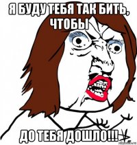 я буду тебя так бить, чтобы до тебя дошло!!!