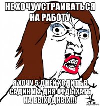 не хочу устраиваться на работу я хочу 5 дней ходить в садик и 2 дня отдыхать на выходных!!!