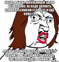 когда я была школьницей, было всё охуенно, не надо звонить одноклассникам старосте и ещё кому-то а сейчас хуйово блядь, придётся звонить и спрашивать какого числа приходить в универ