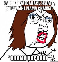 как же я заебалась ждать, когда мне мама скажет: "сними пирсинг"