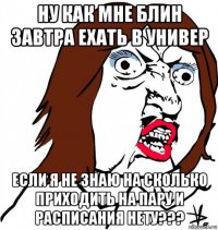 ну как мне блин завтра ехать в универ если я не знаю на сколько приходить на пару и расписания нету???