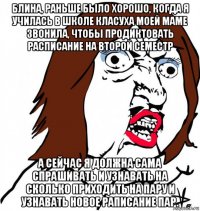 блина, раньше было хорошо, когда я училась в школе класуха моей маме звонила, чтобы продиктовать расписание на второй семестр а сейчас я должна сама спрашивать и узнавать на сколько приходить на пару и узнавать новое раписание пар.