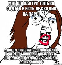 мне шо хавтра только сидеть и есть не сходив на пары а потом приезжать домой и маме врать, шо были пары и говорить шо за пары и самой придумовать расписания???