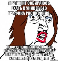 я блин не собираюсь ехать в универ без графика расписания, потому что не знаю на сколько приходить на первую пару и шо за первая пара будет, шо за вторая или просто первая будет!!!