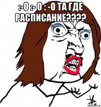 :-о :- о : -о та где расписание???? 