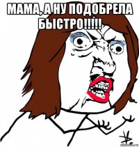 мама, а ну подобрела быстро!!!!! 