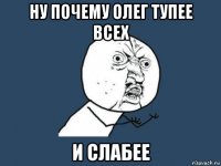 ну почему олег тупее всех и слабее