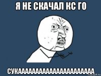 я не скачал кс го сукаааааааааааааааааааааа