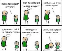 пап а ты сходил в туалет. нет там наша мама сидит. вот блин... а я так хочу в туалет. да уж мы с тобой не пойдём гулять. сына одевай домашнюю одежду. мне плохо я утром ничего не ел.