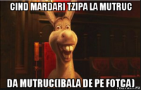 cind mardari tzipa la mutruc da mutruc(ibala de pe fotca)