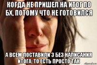 когда не пришел на итог по бх, потому что не готовился а всем поставили 3 без написания итога: то есть просто так