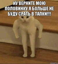 ну верните мою половинку я больше не буду срать в тапки!!! 