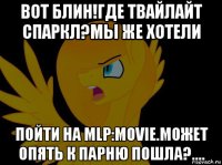 вот блин!где твайлайт спаркл?мы же хотели пойти на mlp:movie.может опять к парню пошла?....