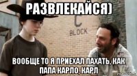 развлекайся) вообще то я приехал пахать, как папа карло, карл