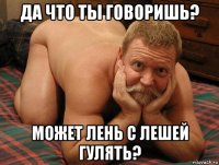 да что ты говоришь? может лень с лешей гулять?