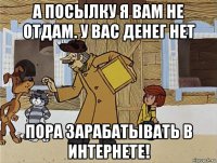 а посылку я вам не отдам. у вас денег нет пора зарабатывать в интернете!