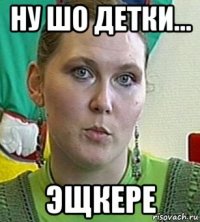 ну шо детки... эщкере