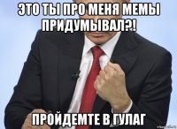 это ты про меня мемы придумывал?! пройдемте в гулаг