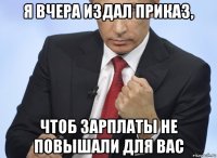 я вчера издал приказ, чтоб зарплаты не повышали для вас