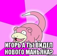  игорь а ты видел нового маньяка?