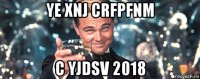 ye xnj crfpfnm c yjdsv 2018