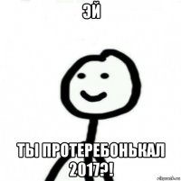 эй ты протеребонькал 2017?!