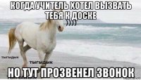 когда учитель хотел вызвать тебя к доске но тут прозвенел звонок