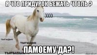 я что придурок бежать чтоль ? памоему да?!