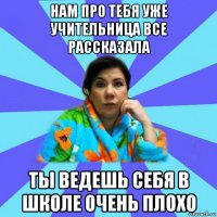 нам про тебя уже учительница все рассказала ты ведешь себя в школе очень плохо