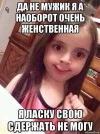 да не мужик я а наоборот очень женственная я ласку свою сдержать не могу