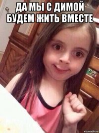 да мы с димой будем жить вместе 