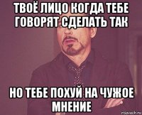 твоё лицо когда тебе говорят сделать так но тебе похуй на чужое мнение