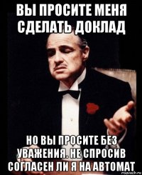 вы просите меня сделать доклад но вы просите без уважения. не спросив согласен ли я на автомат