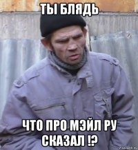 ты блядь что про мэйл ру сказал !?