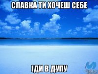 славка ти хочеш себе іди в дупу