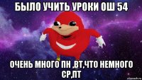 было учить уроки ош 54 очень много пн ,вт,что немного ср,пт