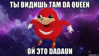 ты видишь там da queen ой это dadaun